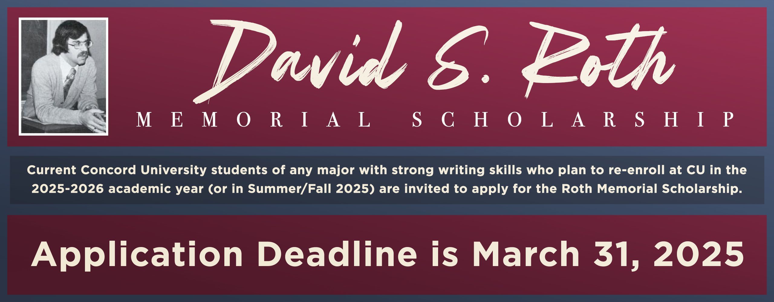 Concord University students of any major with strong writing skills who plan to re-enroll at CU in the 2025-2026 academic year (or in Summer/Fall 2025) are invited to apply for the Roth Memorial Scholarship. Application deadline is March 31, 2025.