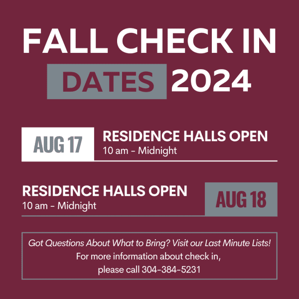 A maroon graphic that says "Fall Check In Dates 2024 All Residence Halls open August 17th from 10:00 am to midnight & August 18th from 10:00 am to midnight. Got Questions About What to Bring? Visit our Last Minute Lists! For more information about check in, please call 304-384-5231"
